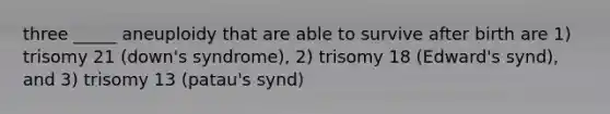 three _____ aneuploidy that are able to survive after birth are 1) trisomy 21 (down's syndrome), 2) trisomy 18 (Edward's synd), and 3) trisomy 13 (patau's synd)