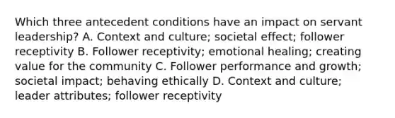 Which three antecedent conditions have an impact on servant leadership? A. Context and culture; societal effect; follower receptivity B. Follower receptivity; emotional healing; creating value for the community C. Follower performance and growth; societal impact; behaving ethically D. Context and culture; leader attributes; follower receptivity