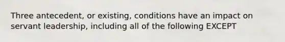 Three antecedent, or existing, conditions have an impact on servant leadership, including all of the following EXCEPT