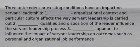 Three antecedent or existing conditions have an impact on servant leadership: 1. ___________- organizational context and particular culture affects the way servant leadership is carried out 2. __________- qualities and disposition of the leader influence the servant leadership process 3. ___________- appears to influence the impact of servant leadership on outcomes such as personal and organizational job performance