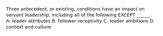 Three antecedent, or existing, conditions have an impact on servant leadership, including all of the following EXCEPT ______. A. leader attributes B. follower receptivity C. leader ambitions D. context and culture