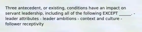 Three antecedent, or existing, conditions have an impact on servant leadership, including all of the following EXCEPT ______. - leader attributes - leader ambitions - context and culture - follower receptivity