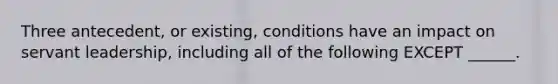 Three antecedent, or existing, conditions have an impact on servant leadership, including all of the following EXCEPT ______.