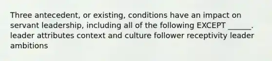 Three antecedent, or existing, conditions have an impact on servant leadership, including all of the following EXCEPT ______. leader attributes context and culture follower receptivity leader ambitions