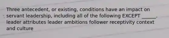 Three antecedent, or existing, conditions have an impact on servant leadership, including all of the following EXCEPT ______. leader attributes leader ambitions follower receptivity context and culture