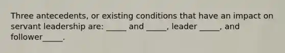 Three antecedents, or existing conditions that have an impact on servant leadership are: _____ and _____, leader _____, and follower_____.
