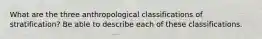 What are the three anthropological classifications of stratification? Be able to describe each of these classifications.