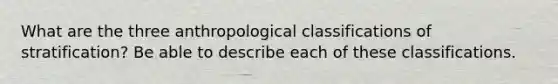 What are the three anthropological classifications of stratification? Be able to describe each of these classifications.