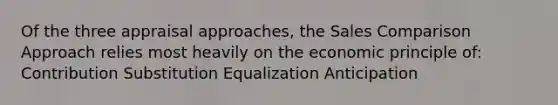 Of the three appraisal approaches, the Sales Comparison Approach relies most heavily on the economic principle of: Contribution Substitution Equalization Anticipation