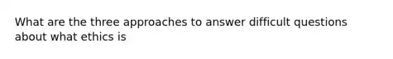 What are the three approaches to answer difficult questions about what ethics is