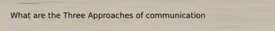 What are the Three Approaches of communication