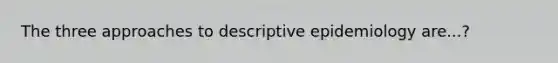 The three approaches to descriptive epidemiology are...?