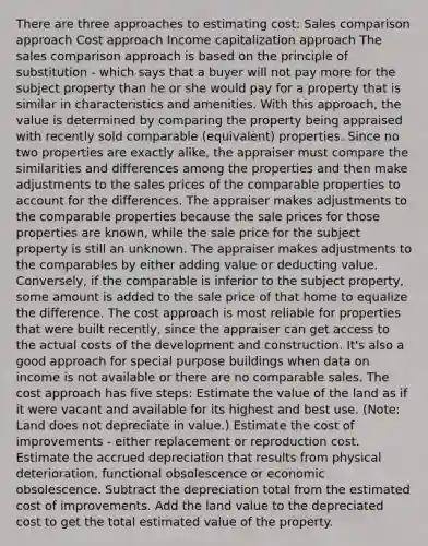 There are three approaches to estimating cost: Sales comparison approach Cost approach Income capitalization approach The sales comparison approach is based on the principle of substitution - which says that a buyer will not pay more for the subject property than he or she would pay for a property that is similar in characteristics and amenities. With this approach, the value is determined by comparing the property being appraised with recently sold comparable (equivalent) properties. Since no two properties are exactly alike, the appraiser must compare the similarities and differences among the properties and then make adjustments to the sales prices of the comparable properties to account for the differences. The appraiser makes adjustments to the comparable properties because the sale prices for those properties are known, while the sale price for the subject property is still an unknown. The appraiser makes adjustments to the comparables by either adding value or deducting value. Conversely, if the comparable is inferior to the subject property, some amount is added to the sale price of that home to equalize the difference. The cost approach is most reliable for properties that were built recently, since the appraiser can get access to the actual costs of the development and construction. It's also a good approach for special purpose buildings when data on income is not available or there are no comparable sales. The cost approach has five steps: Estimate the value of the land as if it were vacant and available for its highest and best use. (Note: Land does not depreciate in value.) Estimate the cost of improvements - either replacement or reproduction cost. Estimate the accrued depreciation that results from physical deterioration, functional obsolescence or economic obsolescence. Subtract the depreciation total from the estimated cost of improvements. Add the land value to the depreciated cost to get the total estimated value of the property.