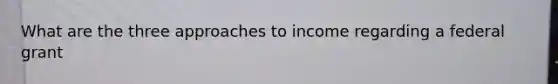 What are the three approaches to income regarding a federal grant