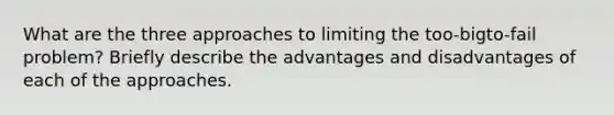 What are the three approaches to limiting the too-bigto-fail problem? Briefly describe the advantages and disadvantages of each of the approaches.