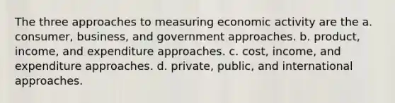 The three approaches to measuring economic activity are the a. consumer, business, and government approaches. b. product, income, and expenditure approaches. c. cost, income, and expenditure approaches. d. private, public, and international approaches.