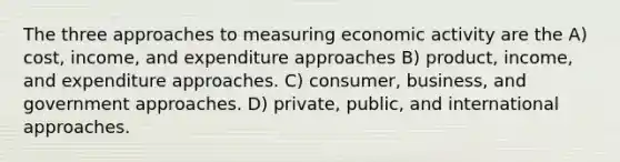 The three approaches to measuring economic activity are the A) cost, income, and expenditure approaches B) product, income, and expenditure approaches. C) consumer, business, and government approaches. D) private, public, and international approaches.