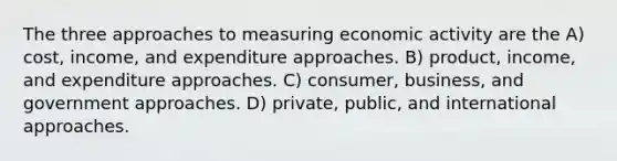 The three approaches to measuring economic activity are the A) cost, income, and expenditure approaches. B) product, income, and expenditure approaches. C) consumer, business, and government approaches. D) private, public, and international approaches.