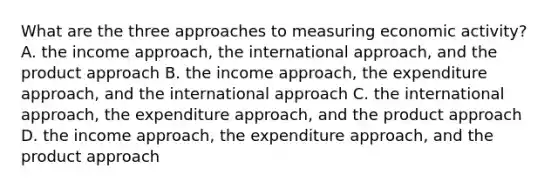 What are the three approaches to measuring economic​ activity? A. the income​ approach, the international​ approach, and the product approach B. the income​ approach, the expenditure​ approach, and the international approach C. the international​ approach, the expenditure​ approach, and the product approach D. the income​ approach, the expenditure​ approach, and the product approach