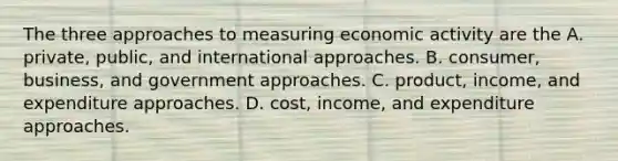 The three approaches to measuring economic activity are the A. private, public, and international approaches. B. consumer, business, and government approaches. C. product, income, and expenditure approaches. D. cost, income, and expenditure approaches.