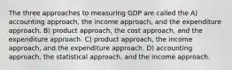 The three approaches to measuring GDP are called the A) accounting approach, the income approach, and the expenditure approach. B) product approach, the cost approach, and the expenditure approach. C) product approach, the income approach, and the expenditure approach. D) accounting approach, the statistical approach, and the income approach.