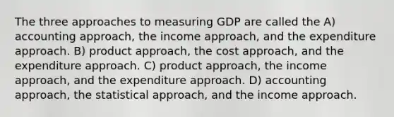 The three approaches to measuring GDP are called the A) accounting approach, the income approach, and the expenditure approach. B) product approach, the cost approach, and the expenditure approach. C) product approach, the income approach, and the expenditure approach. D) accounting approach, the statistical approach, and the income approach.