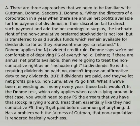 A. There are three approaches that we need to be familiar with: Guttman, Dohme, Sanders 1. Dohme a. "When the directors of a corporation in a year when there are annual net profits available for the payment of dividends, in their discretion fail to direct such payment and add the net earnings to surplus, the inchoate right of the non-cumulative preferred stockholder is not lost, but is transferred to said surplus funds which remain available for dividends so far as they represent moneys so retained." b. Dohme applies the NJ dividend credit rule. Dohme says we're not comfortable of depriving PS of everything. c. Dohme; if there are annual net profits available, then we're going to treat the non-cumulative right as an "inchoate right" to dividends. So is this requiring dividends be paid: no, doesn't impose an affirmative duty to pay dividends. BUT: if dividends are paid, and they've let net profits pile up, non-cumulative PS go first. What if we've been reinvesting our money every year: these facts wouldn't fit the Dohme test, which only applies when cash is lying around. In that case, you would need to pay PS the arrears that you have that stockpile lying around. Treat them essentially like they had cumulative PS; they'll get paid before common get anything. d. Has a problem with the fairness of Gutman, that non-cumulative is rendered basically worthless.