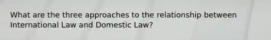 What are the three approaches to the relationship between International Law and Domestic Law?