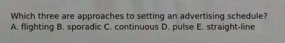 Which three are approaches to setting an advertising schedule? A. flighting B. sporadic C. continuous D. pulse E. straight-line