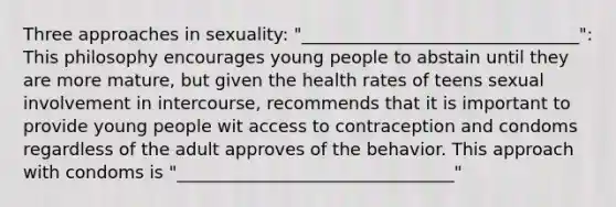 Three approaches in sexuality: "________________________________": This philosophy encourages young people to abstain until they are more mature, but given the health rates of teens sexual involvement in intercourse, recommends that it is important to provide young people wit access to contraception and condoms regardless of the adult approves of the behavior. This approach with condoms is "________________________________"