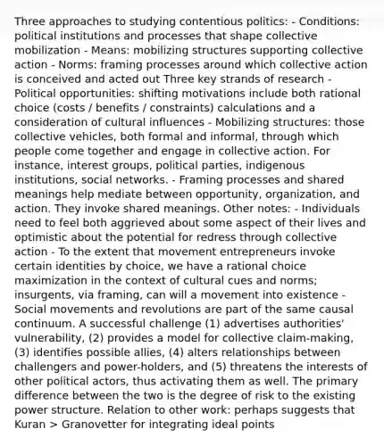 Three approaches to studying contentious politics: - Conditions: political institutions and processes that shape collective mobilization - Means: mobilizing structures supporting collective action - Norms: framing processes around which collective action is conceived and acted out Three key strands of research - Political opportunities: shifting motivations include both rational choice (costs / benefits / constraints) calculations and a consideration of cultural influences - Mobilizing structures: those collective vehicles, both formal and informal, through which people come together and engage in collective action. For instance, interest groups, political parties, indigenous institutions, social networks. - Framing processes and shared meanings help mediate between opportunity, organization, and action. They invoke shared meanings. Other notes: - Individuals need to feel both aggrieved about some aspect of their lives and optimistic about the potential for redress through collective action - To the extent that movement entrepreneurs invoke certain identities by choice, we have a rational choice maximization in the context of cultural cues and norms; insurgents, via framing, can will a movement into existence - Social movements and revolutions are part of the same causal continuum. A successful challenge (1) advertises authorities' vulnerability, (2) provides a model for collective claim-making, (3) identifies possible allies, (4) alters relationships between challengers and power-holders, and (5) threatens the interests of other political actors, thus activating them as well. The primary difference between the two is the degree of risk to the existing power structure. Relation to other work: perhaps suggests that Kuran > Granovetter for integrating ideal points