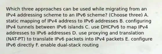 Which three approaches can be used while migrating from an IPv4 addressing scheme to an IPv6 scheme? (Choose three) A. static mapping of IPv4 address to IPv6 addresses B. configuring IPv4 tunnels between IPv6 islands C. use DHCPv6 to map IPv4 addresses to IPv6 addresses D. use proxying and translation (NAT-PT) to translate IPv6 packets into IPv4 packets E. configure IPv6 directly F. enable dual-stack routing