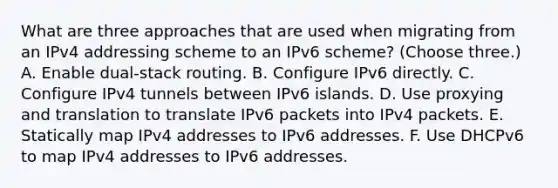 What are three approaches that are used when migrating from an IPv4 addressing scheme to an IPv6 scheme? (Choose three.) A. Enable dual-stack routing. B. Configure IPv6 directly. C. Configure IPv4 tunnels between IPv6 islands. D. Use proxying and translation to translate IPv6 packets into IPv4 packets. E. Statically map IPv4 addresses to IPv6 addresses. F. Use DHCPv6 to map IPv4 addresses to IPv6 addresses.