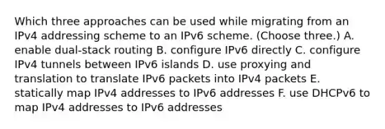 Which three approaches can be used while migrating from an IPv4 addressing scheme to an IPv6 scheme. (Choose three.) A. enable dual-stack routing B. configure IPv6 directly C. configure IPv4 tunnels between IPv6 islands D. use proxying and translation to translate IPv6 packets into IPv4 packets E. statically map IPv4 addresses to IPv6 addresses F. use DHCPv6 to map IPv4 addresses to IPv6 addresses