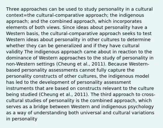 Three approaches can be used to study personality in a cultural context=the cultural-comparative approach; the indigenous approach; and the combined approach, which incorporates elements of both views. Since ideas about personality have a Western basis, the cultural-comparative approach seeks to test Western ideas about personality in other cultures to determine whether they can be generalized and if they have cultural validity The indigenous approach came about in reaction to the dominance of Western approaches to the study of personality in non-Western settings (Cheung et al., 2011). Because Western-based personality assessments cannot fully capture the personality constructs of other cultures, the indigenous model has led to the development of personality assessment instruments that are based on constructs relevant to the culture being studied (Cheung et al., 2011). The third approach to cross-cultural studies of personality is the combined approach, which serves as a bridge between Western and indigenous psychology as a way of understanding both universal and cultural variations in personality