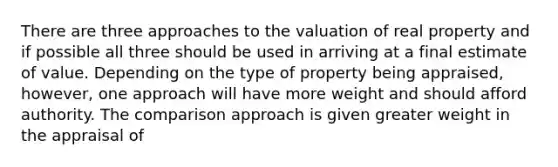 There are three approaches to the valuation of real property and if possible all three should be used in arriving at a final estimate of value. Depending on the type of property being appraised, however, one approach will have more weight and should afford authority. The comparison approach is given greater weight in the appraisal of