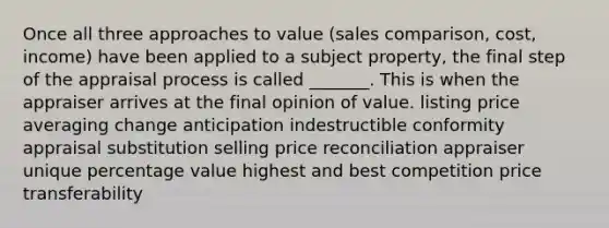 Once all three approaches to value (sales comparison, cost, income) have been applied to a subject property, the final step of the appraisal process is called _______. This is when the appraiser arrives at the final opinion of value. listing price averaging change anticipation indestructible conformity appraisal substitution selling price reconciliation appraiser unique percentage value highest and best competition price transferability