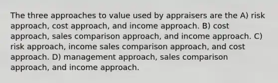 The three approaches to value used by appraisers are the A) risk approach, cost approach, and income approach. B) cost approach, sales comparison approach, and income approach. C) risk approach, income sales comparison approach, and cost approach. D) management approach, sales comparison approach, and income approach.