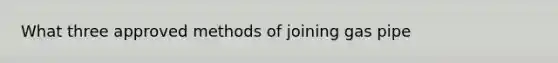 What three approved methods of joining gas pipe