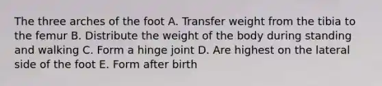 The three arches of the foot A. Transfer weight from the tibia to the femur B. Distribute the weight of the body during standing and walking C. Form a hinge joint D. Are highest on the lateral side of the foot E. Form after birth