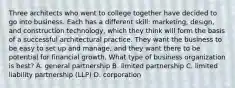 Three architects who went to college together have decided to go into business. Each has a different skill: marketing, design, and construction technology, which they think will form the basis of a successful architectural practice. They want the business to be easy to set up and manage, and they want there to be potential for financial growth. What type of business organization is best? A. general partnership B. limited partnership C. limited liability partnership (LLP) D. corporation