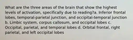 What are the three areas of the brain that show the highest levels of activation, specifically due to reading?a. Inferior frontal lobes, temporal-parietal junction, and occipital-temporal junction b. Limbic system, corpus callosum, and occipital lobes c. Occipital, parietal, and temporal lobes d. Orbital frontal, right parietal, and left occipital lobes