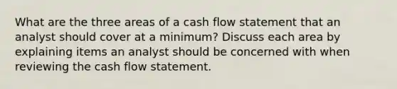 What are the three areas of a cash flow statement that an analyst should cover at a minimum? Discuss each area by explaining items an analyst should be concerned with when reviewing the cash flow statement.