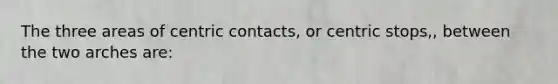 The three areas of centric contacts, or centric stops,, between the two arches are: