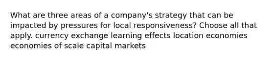 What are three areas of a company's strategy that can be impacted by pressures for local responsiveness? Choose all that apply. currency exchange learning effects location economies economies of scale capital markets