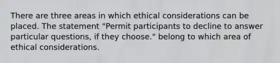 There are three areas in which ethical considerations can be placed. The statement "Permit participants to decline to answer particular questions, if they choose." belong to which area of ethical considerations.