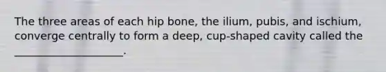 The three areas of each hip bone, the ilium, pubis, and ischium, converge centrally to form a deep, cup-shaped cavity called the ____________________.