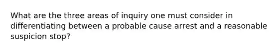 What are the three areas of inquiry one must consider in differentiating between a probable cause arrest and a reasonable suspicion stop?