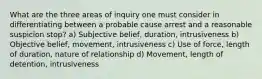 What are the three areas of inquiry one must consider in differentiating between a probable cause arrest and a reasonable suspicion stop? a) Subjective belief, duration, intrusiveness b) Objective belief, movement, intrusiveness c) Use of force, length of duration, nature of relationship d) Movement, length of detention, intrusiveness