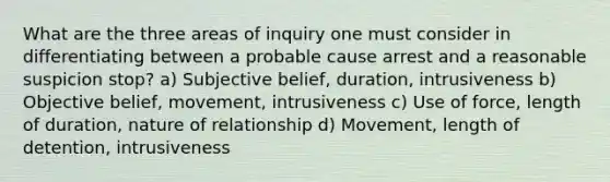 What are the three areas of inquiry one must consider in differentiating between a probable cause arrest and a reasonable suspicion stop? a) Subjective belief, duration, intrusiveness b) Objective belief, movement, intrusiveness c) Use of force, length of duration, nature of relationship d) Movement, length of detention, intrusiveness